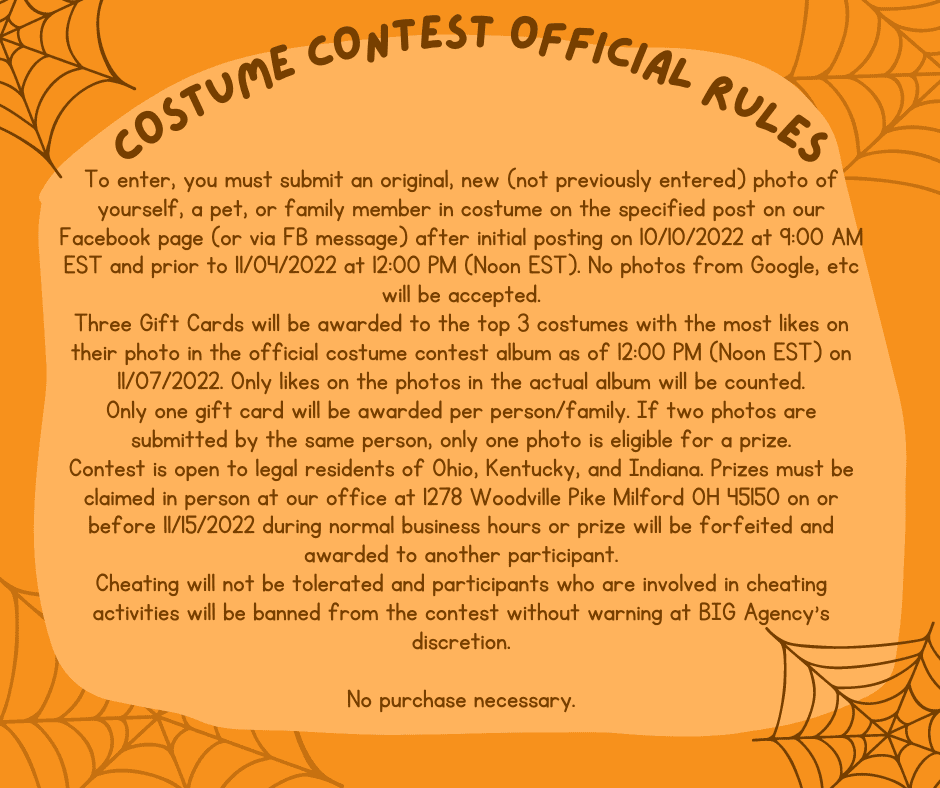 To enter, you must submit an original, new (not previously entered) photo of yourself, a pet, or family member in costume on the specified post on our Facebook page (or via FB message) after initial posting on 10/10/2022 at 9:00 AM EST and prior to 11/04/2022 at 12:00 PM (Noon EST). No photos from Google, etc will be accepted. Three Gift Cards will be awarded to the top 3 costumes with the most likes on their photo in the official costume contest album as of 12:00 PM (Noon EST) on 11/07/2022. Only likes on the photos in the actual album will be counted. Only one gift card will be awarded per person/family. If two photos are submitted by the same person, only one photo is eligible for a prize. Contest is open to legal residents of Ohio, Kentucky, and Indiana. Prizes must be claimed in person at our office at 1278 Woodville Pike Milford OH 45150 on or before 11/15/2022 during normal business hours or prize will be forfeited and awarded to another participant. Cheating will not be tolerated and participants who are involved in cheating activities will be banned from the contest without warning at BIG Agency's discretion.  No purchase necessary.