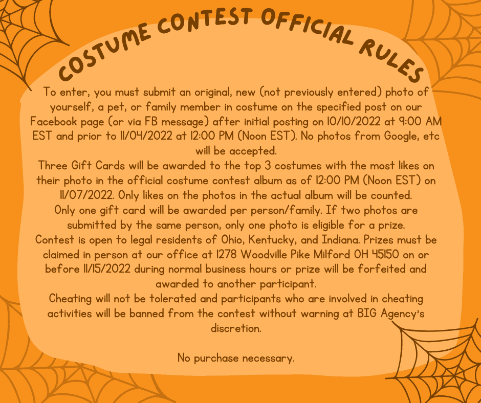To enter, you must submit an original, new (not previously entered) photo of yourself, a pet, or family member in costume on the specified post on our Facebook page (or via FB message) after initial posting on 10/10/2022 at 9:00 AM EST and prior to 11/04/2022 at 12:00 PM (Noon EST). No photos from Google, etc will be accepted. Three Gift Cards will be awarded to the top 3 costumes with the most likes on their photo in the official costume contest album as of 12:00 PM (Noon EST) on 11/07/2022. Only likes on the photos in the actual album will be counted. Only one gift card will be awarded per person/family. If two photos are submitted by the same person, only one photo is eligible for a prize. Contest is open to legal residents of Ohio, Kentucky, and Indiana. Prizes must be claimed in person at our office at 1278 Woodville Pike Milford OH 45150 on or before 11/15/2022 during normal business hours or prize will be forfeited and awarded to another participant. Cheating will not be tolerated and participants who are involved in cheating activities will be banned from the contest without warning at BIG Agency's discretion. No purchase necessary.
